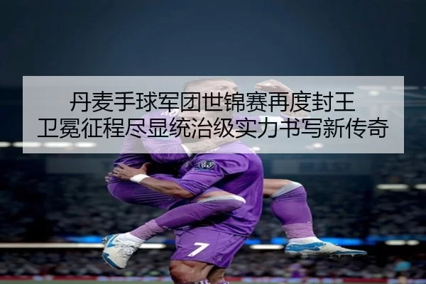 丹麦手球军团世锦赛再度封王 卫冕征程尽显统治级实力书写新传奇
