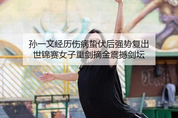 孙一文经历伤病蛰伏后强势复出 世锦赛女子重剑摘金震撼剑坛